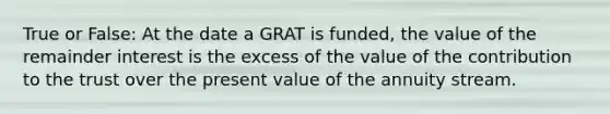 True or False: At the date a GRAT is funded, the value of the remainder interest is the excess of the value of the contribution to the trust over the present value of the annuity stream.