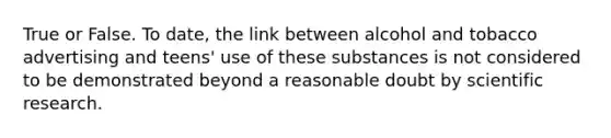 True or False. To date, the link between alcohol and tobacco advertising and teens' use of these substances is not considered to be demonstrated beyond a reasonable doubt by scientific research.
