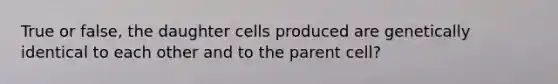 True or false, the daughter cells produced are genetically identical to each other and to the parent cell?