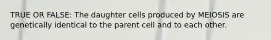 TRUE OR FALSE: The daughter cells produced by MEIOSIS are genetically identical to the parent cell and to each other.