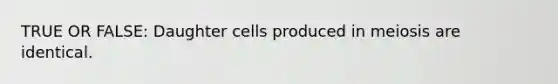 TRUE OR FALSE: Daughter cells produced in meiosis are identical.