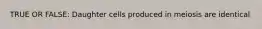 TRUE OR FALSE: Daughter cells produced in meiosis are identical