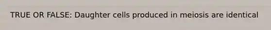 TRUE OR FALSE: Daughter cells produced in meiosis are identical