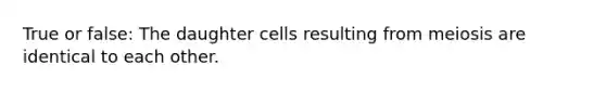 True or false: The daughter cells resulting from meiosis are identical to each other.