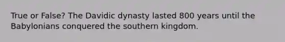 True or False? The Davidic dynasty lasted 800 years until the Babylonians conquered the southern kingdom.