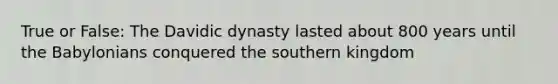 True or False: The Davidic dynasty lasted about 800 years until the Babylonians conquered the southern kingdom