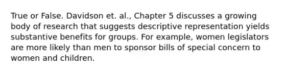 True or False. Davidson et. al., Chapter 5 discusses a growing body of research that suggests descriptive representation yields substantive benefits for groups. For example, women legislators are more likely than men to sponsor bills of special concern to women and children.