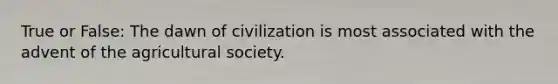 True or False: The dawn of civilization is most associated with the advent of the agricultural society.