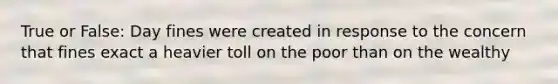True or False: Day fines were created in response to the concern that fines exact a heavier toll on the poor than on the wealthy