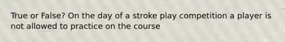 True or False? On the day of a stroke play competition a player is not allowed to practice on the course