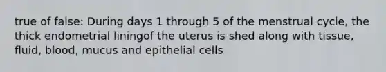 true of false: During days 1 through 5 of the menstrual cycle, the thick endometrial liningof the uterus is shed along with tissue, fluid, blood, mucus and epithelial cells