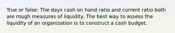 True or false: The days cash on hand ratio and current ratio both are rough measures of liquidity. The best way to assess the liquidity of an organization is to construct a cash budget.