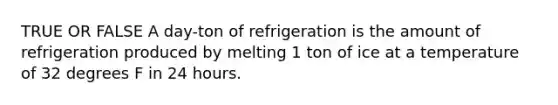 TRUE OR FALSE A day-ton of refrigeration is the amount of refrigeration produced by melting 1 ton of ice at a temperature of 32 degrees F in 24 hours.