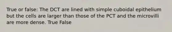 True or false: The DCT are lined with simple cuboidal epithelium but the cells are larger than those of the PCT and the microvilli are more dense. True False