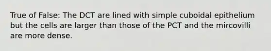True of False: The DCT are lined with simple cuboidal epithelium but the cells are larger than those of the PCT and the mircovilli are more dense.