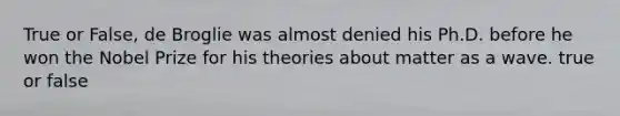 True or False, de Broglie was almost denied his Ph.D. before he won the Nobel Prize for his theories about matter as a wave. true or false