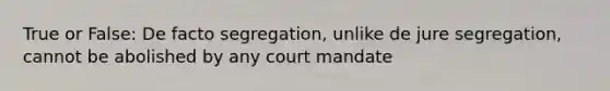 True or False: De facto segregation, unlike de jure segregation, cannot be abolished by any court mandate