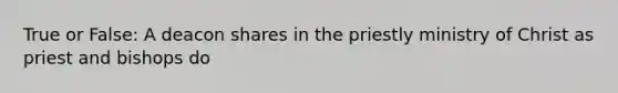 True or False: A deacon shares in the priestly ministry of Christ as priest and bishops do