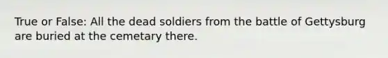 True or False: All the dead soldiers from the battle of Gettysburg are buried at the cemetary there.