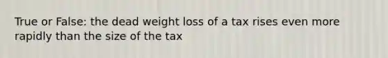 True or False: the dead weight loss of a tax rises even more rapidly than the size of the tax