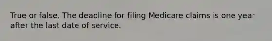 True or false. The deadline for filing Medicare claims is one year after the last date of service.