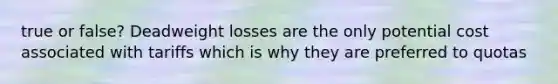 true or false? Deadweight losses are the only potential cost associated with tariffs which is why they are preferred to quotas