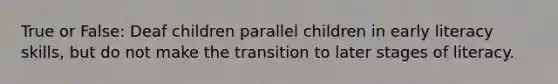 True or False: Deaf children parallel children in early literacy skills, but do not make the transition to later stages of literacy.