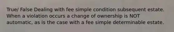 True/ False Dealing with fee simple condition subsequent estate. When a violation occurs a change of ownership is NOT automatic, as is the case with a fee simple determinable estate.