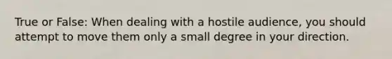 True or False: When dealing with a hostile audience, you should attempt to move them only a small degree in your direction.