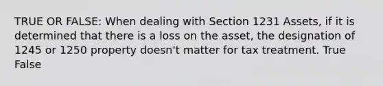 TRUE OR FALSE: When dealing with Section 1231 Assets, if it is determined that there is a loss on the asset, the designation of 1245 or 1250 property doesn't matter for tax treatment. True False