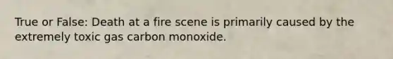 True or False: Death at a fire scene is primarily caused by the extremely toxic gas carbon monoxide.