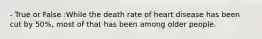 - True or False :While the death rate of heart disease has been cut by 50%, most of that has been among older people.