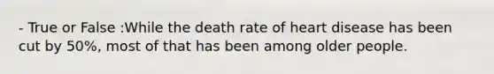 - True or False :While the death rate of heart disease has been cut by 50%, most of that has been among older people.