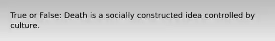 True or False: Death is a socially constructed idea controlled by culture.