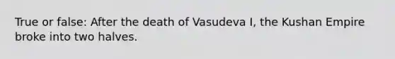 True or false: After the death of Vasudeva I, the Kushan Empire broke into two halves.