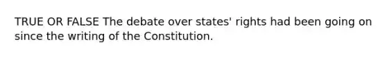 TRUE OR FALSE The debate over states' rights had been going on since the writing of the Constitution.