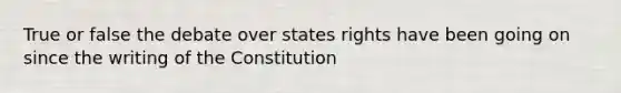 True or false the debate over states rights have been going on since the writing of the Constitution