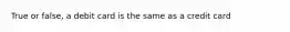 True or false, a debit card is the same as a credit card