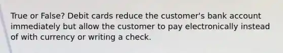 True or False? Debit cards reduce the​ customer's bank account immediately but allow the customer to pay electronically instead of with currency or writing a check.