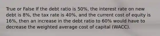 True or False If the debt ratio is 50%, the interest rate on new debt is 8%, the tax rate is 40%, and the current cost of equity is 16%, then an increase in the debt ratio to 60% would have to decrease the weighted average cost of capital (WACC).