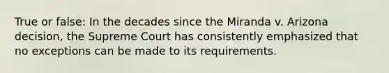 True or false: In the decades since the Miranda v. Arizona decision, the Supreme Court has consistently emphasized that no exceptions can be made to its requirements.