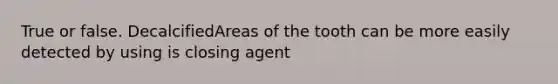 True or false. DecalcifiedAreas of the tooth can be more easily detected by using is closing agent