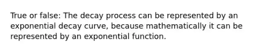 True or false: The decay process can be represented by an exponential decay curve, because mathematically it can be represented by an exponential function.