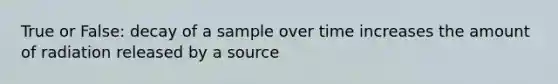 True or False: decay of a sample over time increases the amount of radiation released by a source