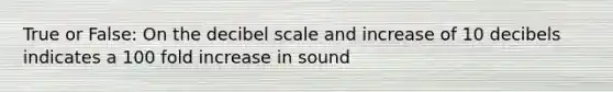 True or False: On the decibel scale and increase of 10 decibels indicates a 100 fold increase in sound