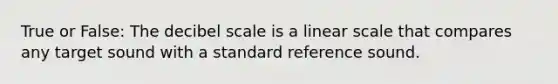 True or False: The decibel scale is a linear scale that compares any target sound with a standard reference sound.