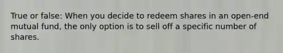 True or false: When you decide to redeem shares in an open-end mutual fund, the only option is to sell off a specific number of shares.