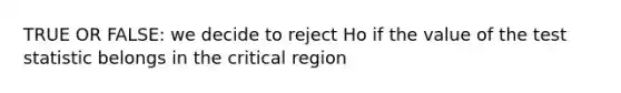 TRUE OR FALSE: we decide to reject Ho if the value of the test statistic belongs in the critical region