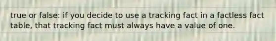 true or false: if you decide to use a tracking fact in a factless fact table, that tracking fact must always have a value of one.