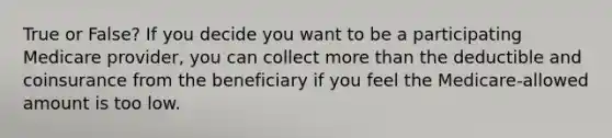 True or False? If you decide you want to be a participating Medicare provider, you can collect more than the deductible and coinsurance from the beneficiary if you feel the Medicare-allowed amount is too low.